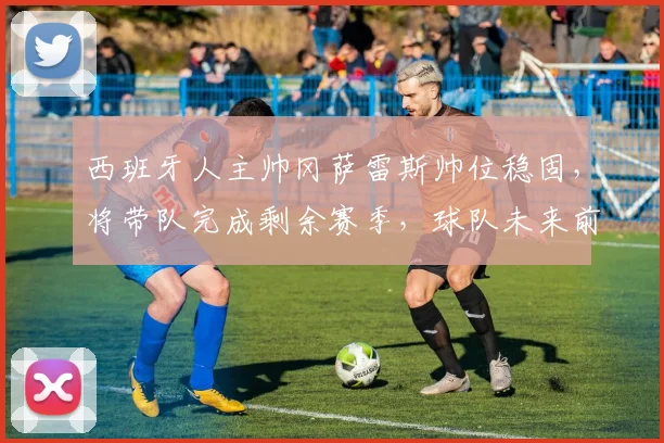 西班牙人主帅冈萨雷斯帅位稳固，将带队完成剩余赛季，球队未来前景如何？