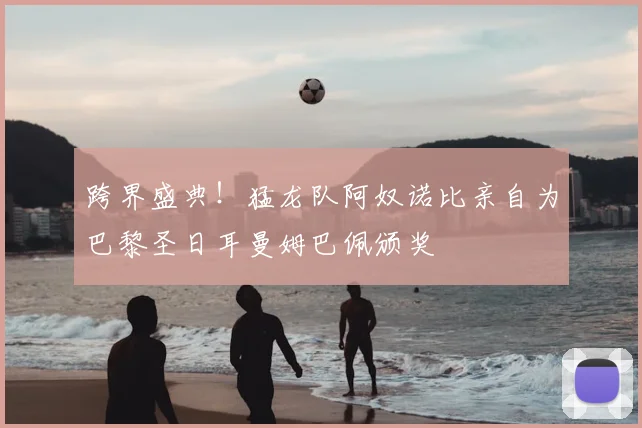 跨界盛典！猛龙队阿奴诺比亲自为巴黎圣日耳曼姆巴佩颁奖