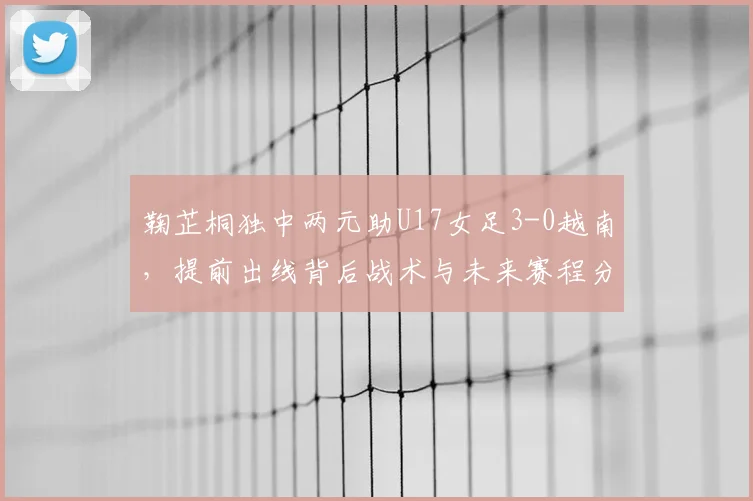 鞠芷桐独中两元助U17女足3-0越南,提前出线背后战术与未来赛程分析