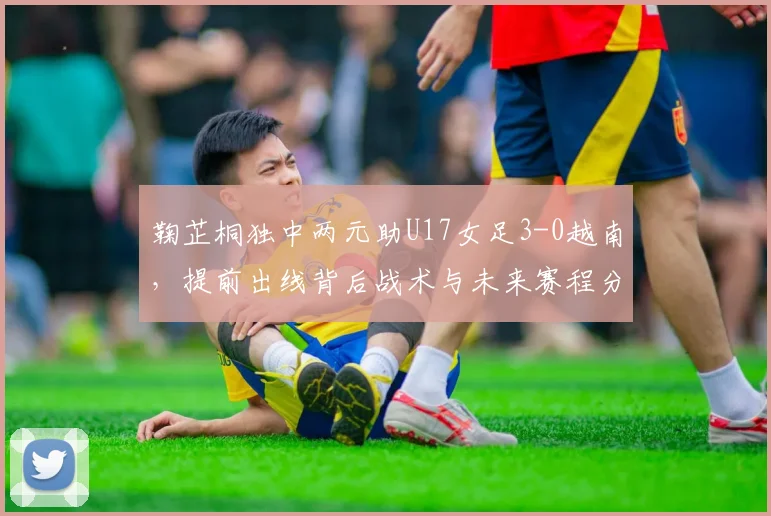 鞠芷桐独中两元助U17女足3-0越南，提前出线背后战术与未来赛程分析