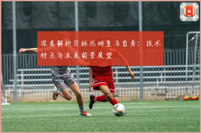 深度解析贝林厄姆皇马首秀：技术特点与未来前景展望