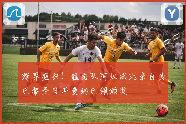 跨界盛典！猛龙队阿奴诺比亲自为巴黎圣日耳曼姆巴佩颁奖