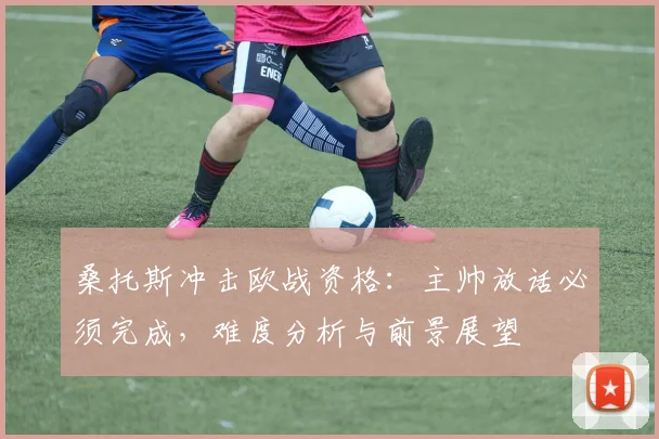 桑托斯冲击欧战资格：主帅放话必须完成，难度分析与前景展望